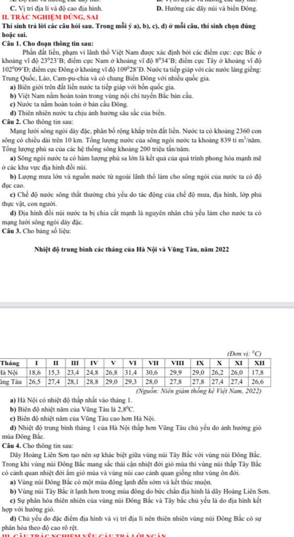 C. Vị trí địa lí và độ cao địa hình. D. Hướng các dãy núi và biển Đông.
II. TRÁC NGHIỆM ĐÚNG, SAI
Thí sinh trã lời các câu hỏi sau. Trong mỗi ý a), b), c), d) ở mỗi câu, thí sinh chọn đúng
hoặc sai.
Câu 1. Cho đoạn thông tin sau:
Phần đất liền, phạm vi lãnh thổ Việt Nam được xác định bởi các điểm cực: cực Bắc ở
khoảng vĩ độ 23°23°B; điểm cực Nam ở khoảng vĩ độ 8°34'B; điểm cực Tây ở khoảng vĩ độ
102º09'Đ; điểm cực Đông ở khoảng vĩ độ 109°28'F Đ. Nước ta tiếp giáp với các nước láng giềng:
Trung Quốc, Lào, Cam-pu-chia và có chung Biển Đông với nhiều quốc gia.
a) Biên giới trên đất liền nước ta tiếp giáp với bốn quốc gia.
b) Việt Nam nằm hoàn toàn trong vùng nội chí tuyển Bắc bán cầu.
c) Nước ta nằm hoàn toàn ở bán cầu Đông.
d) Thiên nhiên nước ta chịu ảnh hưởng sâu sắc của biển.
Câu 2. Cho thông tin sau:
Mạng lưới sông ngòi dày đặc, phân bố rộng khắp trên đắt liền. Nước ta có khoảng 2360 con
sông có chiều dài trên 10 km. Tổng lượng nước của sông ngôi nước ta khoảng 839tim^3 /năm.
Tổng lượng phù sa của các hệ thống sông khoảng 200 triệu tần/năm.
a) Sông ngòi nước ta có hàm lượng phù sa lớn là kết quả của quá trình phong hóa mạnh mẽ
ở các khu vực địa hình đồi núi.
b) Lượng mưa lớn và nguồn nước từ ngoài lãnh thổ làm cho sông ngòi của nước ta có độ
dục cao.
c) Chế độ nước sông thất thường chủ yểu do tác động của chế độ mưa, địa hình, lớp phủ
thực vật, con người.
d) Địa hình đồi núi nước ta bị chia cắt mạnh là nguyên nhân chủ yểu làm cho nước ta có
mạng lưới sông ngòi dày đặc.
Câu 3. Cho bảng số liệu:
Nhiệt độ trung bình các tháng của Hà Nội và Vũng Tàu, năm 2022
H
ù
a) Hà Nội có nhiệt độ thấp nhất vào tháng 1.
b) Biên độ nhiệt năm của Vũng Tàu là 2,8°C.
c) Biên độ nhiệt năm của Vũng Tàu cao hơn Hà Nội.
d) Nhiệt độ trung bình tháng 1 của Hà Nội thấp hơn Vũng Tàu chủ yếu do ảnh hưởng gió
mùa Đông Bắc.
Câu 4. Cho thông tin sau:
Dãy Hoàng Liên Sơn tạo nên sự khác biệt giữa vùng núi Tây Bắc với vùng núi Đông Bắc.
Trong khi vùng núi Đông Bắc mang sắc thái cận nhiệt đới gió mùa thì vùng núi thấp Tây Bắc
có cảnh quan nhiệt đới ẩm gió mùa và vùng núi cao cảnh quan giồng như vùng ôn đới.
a) Vùng núi Đông Bắc có một mùa đông lạnh đến sớm và kết thúc muộn.
b) Vùng núi Tây Bắc ít lạnh hơn trong mùa đông do bức chắn địa hình là dãy Hoàng Liên Sơn.
c) Sự phân hóa thiên nhiên của vùng núi Đông Bắc và Tây bắc chủ yếu là do địa hình kết
hợp với hướng gió.
d) Chủ yếu do đặc điểm địa hình và vị trí địa lí nên thiên nhiên vùng núi Đông Bắc có sự
phân hóa theo độ cao rõ rệt.