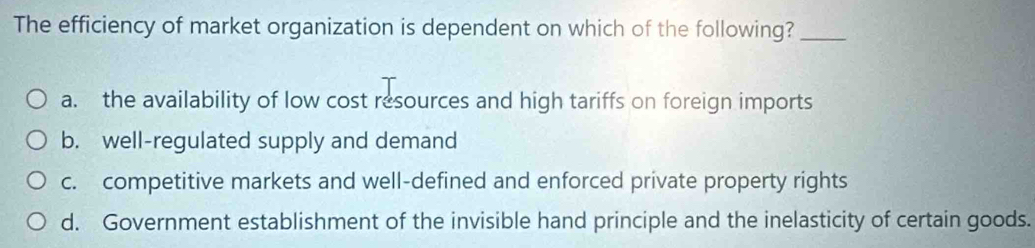 The efficiency of market organization is dependent on which of the following?_
a. the availability of low cost resources and high tariffs on foreign imports
b. well-regulated supply and demand
c. competitive markets and well-defined and enforced private property rights
d. Government establishment of the invisible hand principle and the inelasticity of certain goods.