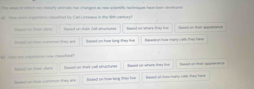 The ways in which we classify animals has changed as new scientific techniques have been developed.
a) Hser wars organismss classified by Carl Linneaus in the 18th century?
lased an their clets Based on théir cell structures Based on where they live Based on their appearance
Based on how commion they are Based on how long they live Based on how many cells they have
() Now are organisms now classified?
Based on their diets Based on their cell structures Based on where they live Based on their appearance
Based on how common they are Based on how long they live Based on how many cells they have