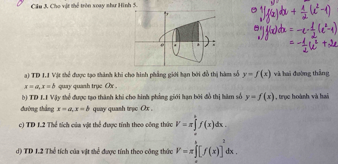 Cho vật thể tròn xoay như Hình 5. 
a) TD 1.1 Vật thể được tạo thành khi cho hình phẳng giới hạn bởi đồ thị hàm số y=f(x) và hai đường thẳng
x=a, x=b quay quanh trục Ox. 
b) TD 1.1 Vậy thể được tạo thành khi cho hình phẳng giới hạn bởi đồ thị hàm số y=f(x) , trục hoành và hai 
đường thẳng x=a, x=b quay quanh trục Ox. 
c) TD 1.2 Thể tích của vật thể được tính theo công thức V=π ∈tlimits _a^(bf(x)dx. 
d) TD 1.2 Thể tích của vật thể được tính theo công thức V=π ∈tlimits _a^b[f(x)]^2)dx.