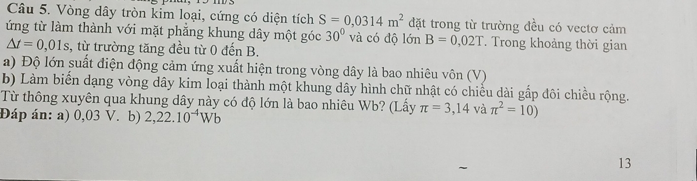 Vòng dây tròn kim loại, cứng có diện tích S=0,0314m^2 đặt trong từ trường đều có vectơ cảm 
ứng từ làm thành với mặt phẳng khung dây một góc 30° và có độ lớn B=0,02T. Trong khoảng thời gian
△ t=0,01s , từ trường tăng đều từ 0 đến B. 
a) Độ lớn suất điện động cảm ứng xuất hiện trong vòng dây là bao nhiêu vôn (V) 
b) Làm biến dạng vòng dây kim loại thành một khung dây hình chữ nhật có chiều dài gấp đôi chiều rộng. 
Từ thông xuyên qua khung dây này có độ lớn là bao nhiêu Wb? (Lấy π =3,14 và π^2=10)
Đáp án: a) 0,03 V. b) 2,22.10^(-4)Wb
13