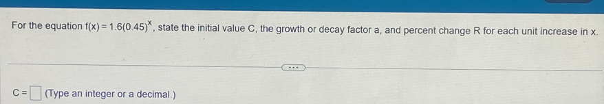 For the equation f(x)=1.6(0.45)^x , state the initial value C, the growth or decay factor a, and percent change R for each unit increase in x.
C=□ (Type an integer or a decimal.)