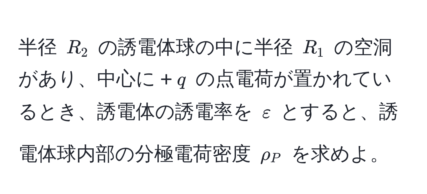 半径 $R_2$ の誘電体球の中に半径 $R_1$ の空洞があり、中心に +$q$ の点電荷が置かれているとき、誘電体の誘電率を $varepsilon$ とすると、誘電体球内部の分極電荷密度 $rho_P$ を求めよ。