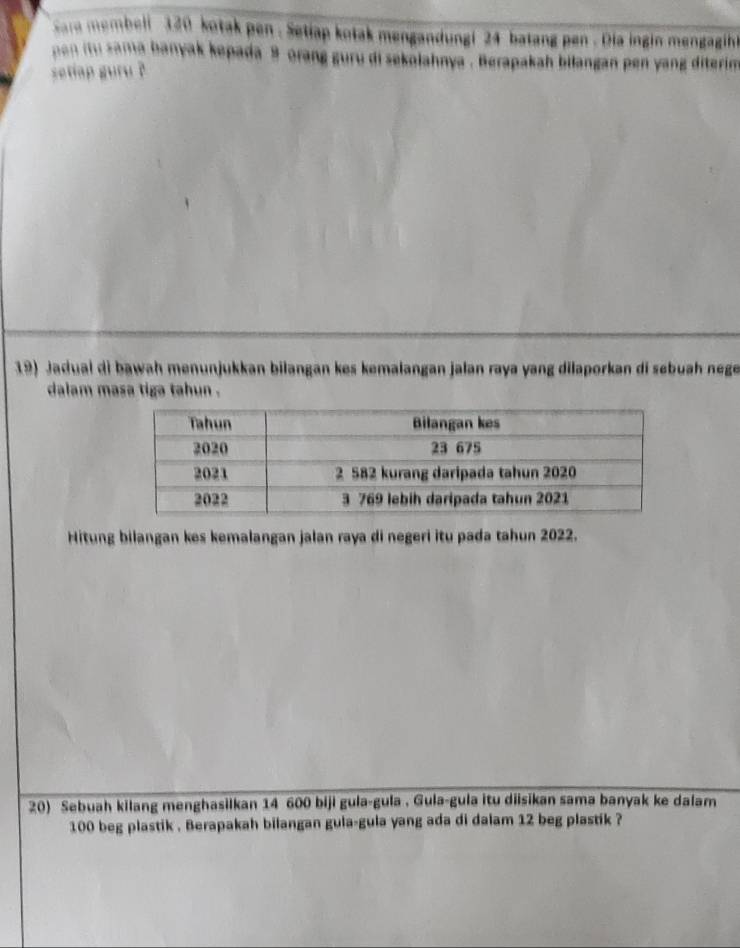 sare membeli 320 kotak pen . Setiap kotak mengandungi 24 batang pen . Dia ingin mengagih 
pon itu sama banyak kepada 9 orang guru di sekalahnya . Berapakah bilangan pen yang diterim 
setiap guru ? 
19) Jadual di bawah menunjukkan bilangan kes kemalangan jalan raya yang dilaporkan di søbuah nege 
dalam masa tiga tahun . 
Hitung bilangan kes kemalangan jalan raya di negeri itu pada tahun 2022. 
20) Sebuah kilang menghasilkan 14 600 biji gula-gula . Gula-gula itu diisikan sama banyak ke dalam
100 beg plastik . Berapakah bilangan gula-gula yang ada di dalam 12 beg plastik ?