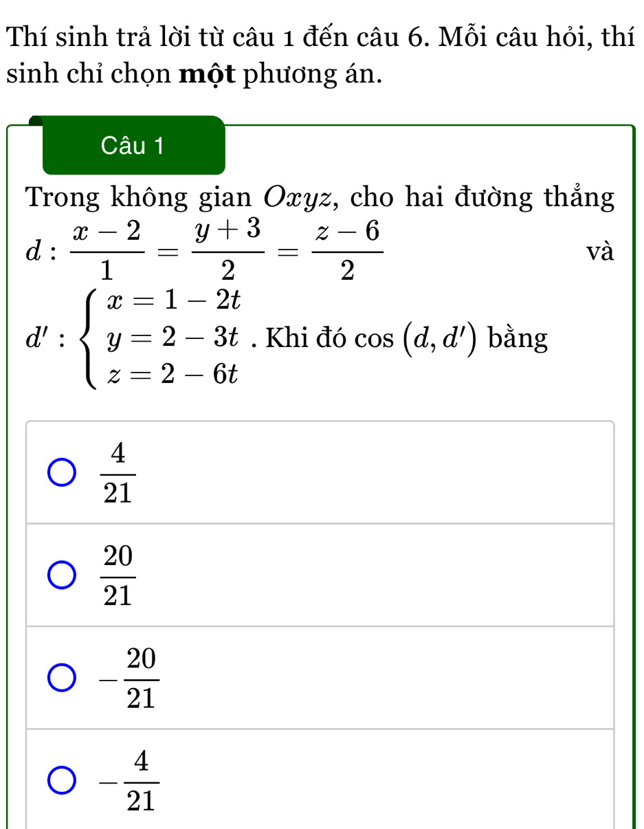 Thí sinh trả lời từ câu 1 đến câu 6. Mỗi câu hỏi, thí
sinh chỉ chọn một phương án.
Câu 1
Trong không gian Oxyz, cho hai đường thẳng
d: (x-2)/1 = (y+3)/2 = (z-6)/2 
và
d':beginarrayl x=1-2t y=2-3t z=2-6tendarray.. Khi đó cos (d,d') bằng
 4/21 
 20/21 
- 20/21 
- 4/21 