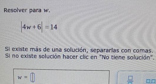 Resolver para w.
|4w+6|=14
Si existe más de una solución, separarlas con comas. 
Si no existe solución hacer clic en "No tiene solución".
w=□
 □ /□  