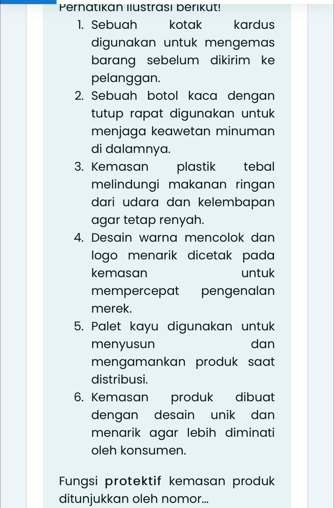 Pernatıkan ılustrası berıkut! 
1. Sebuah kotak kardus 
digunakan untuk mengema 
barang sebelum dikirim ke 
pelanggan. 
2. Sebuah botol kaca dengan 
tutup rapat digunakan untuk . 
menjaga keawetan minuman 
di dalamnya. 
3. Kemasan plastik tebal 
melindungi makanan ringan 
dari udara dan kelembapan 
agar tetap renyah. 
4. Desain warna mencolok dan 
logo menarik dicetak pada 
kemasan untuk 
mempercepat pengenalan 
merek. 
5. Palet kayu digunakan untuk 
menyusun dan 
mengamankan produk saat 
distribusi. 
6. Kemasan produk dibuat 
dengan desain unik dan . 
menarik agar lebih diminati 
oleh konsumen. 
Fungsi protektif kemasan produk 
ditunjukkan oleh nomor...