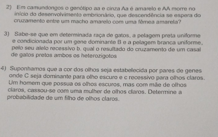 Em camundongos o genótipo aa e cinza Aa é amarelo e AA morre no 
início do desenvolvimento embrionário, que descendência se espera do 
cruzamento entre um macho amarelo com uma fêmea amarela? 
3) Sabe-se que em determinada raça de gatos, a pelagem preta uniforme 
e condicionada por um gene dominante B e a pelagem branca uniforme, 
pelo seu alelo recessivo b. qual o resultado do cruzamento de um casal 
de gatos pretos ambos os heterozigotos 
4) Suponhamos que a cor dos olhos seja estabelecida por pares de genes 
onde C seja dominante para olho escuro e c recessivo para olhos claros. 
Um homem que possua os olhos escuros, mas com mãe de olhos 
claros, cassou-se com uma mulher de olhos claros. Determine a 
probabilidade de um filho de olhos claros.