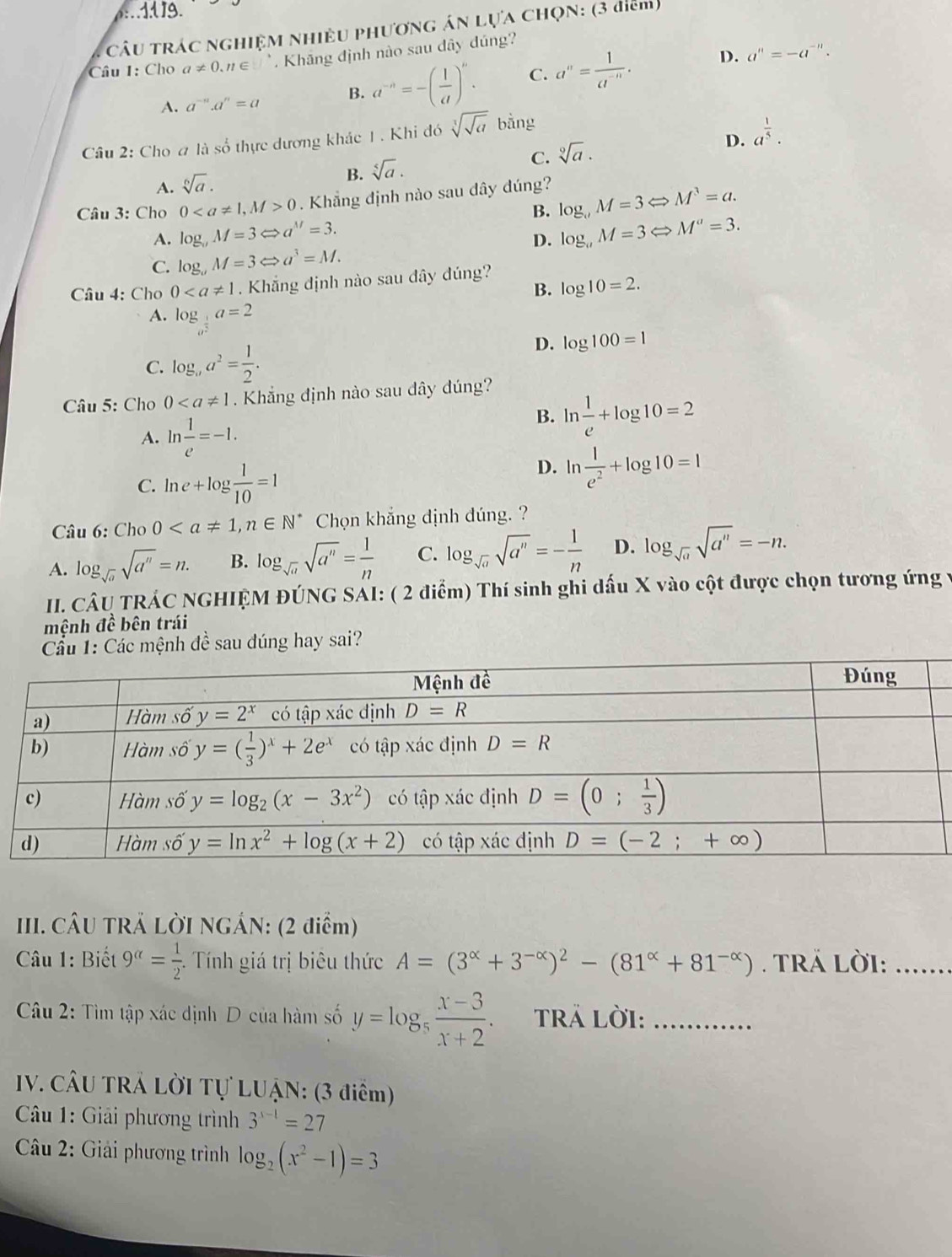 1d 19.
CâU TRÁC NGHIỆM NHiềU PHươnG áN Lựa ChọN: (3 điểm)
D. a^n=-a^(-n).
Câu 1: Cho a!= 0.n∈ □°. Khăng định nào sau dây đúng?
A. a^(-n).a^n=a B. a^(-n)=-( 1/a )^n. C. a^n= 1/a^(-n) .
Câu 2: Cho # là số thực dương khác 1 . Khi đó sqrt[3](sqrt a) bằng
D.
C. sqrt[9](a). a^(frac 1)5.
A. sqrt[6](a).
B. sqrt[5](a).
Câu 3: Cho 00 Khẳng định nào sau dây đúng? log _aM=3Leftrightarrow M^3=a.
B.
A. log _0M=3Leftrightarrow a^(1/)=3. log _aM=3Leftrightarrow M^a=3.
D.
C. log _aM=3Leftrightarrow a^3=M.
Câu 4: Cho 0. Khắng định nào sau dây đúng?
B. log 10=2.
A. log _a^(frac 1)2a=2 □ 
D.
C. log _aa^2= 1/2 . log 100=1
Câu 5: Cho 0 Khẳng định nào sau dây dúng?
A. ln  1/e =-1.
B. ln  1/e +log 10=2
C. ln e+log  1/10 =1
D. eta  1/e^2 +log 10=1
Câu 6: Cho 0 Chọn khẳng định đúng. ?
A. log _sqrt(a)sqrt(a^n)=n. B. log _sqrt(a)sqrt(a^n)= 1/n  C. log _sqrt(a)sqrt(a^n)=- 1/n  D. log _sqrt(a)sqrt(a^n)=-n.
II. CÂU TRÁC NGHIỆM ĐÚNG SÁI: ( 2 điểm) Thí sinh ghi dấu X vào cột được chọn tương ứng 1
mệnh đề bên trái
Cầu 1: Các mệnh đề sau dúng hay sai?
III. CÂU TRẢ LỜI NGÁN: (2 điểm)
Câu 1: Biết 9^(alpha)= 1/2 . Tính giá trị biêu thức A=(3^(alpha)+3^(-alpha))^2-(81^(alpha)+81^(-alpha)). TRÁ Lời:_
Câu 2: Tìm tập xác dịnh D của hàm số y=log _5 (x-3)/x+2 . TRả lời:_
IV. CÂU TRÁ LỜI Tự LUẠN: (3 điểm)
Câu 1: Giải phương trình 3^(s-1)=27
* Câu 2: Giải phương trình log _2(x^2-1)=3