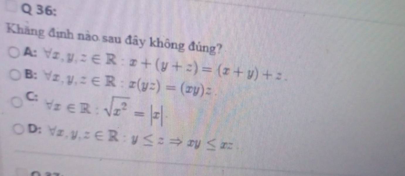 Khăng định nào sau đây không đúng?
A: forall x, y, z∈ R:x+(y+z)=(x+y)+z.
B: forall x, y, z∈ R:x(yz)=(xy)z
C: forall x∈ R:sqrt(x^2)=|x|.
D: forall x, y, z∈ R:y≤ zRightarrow xy≤ xz