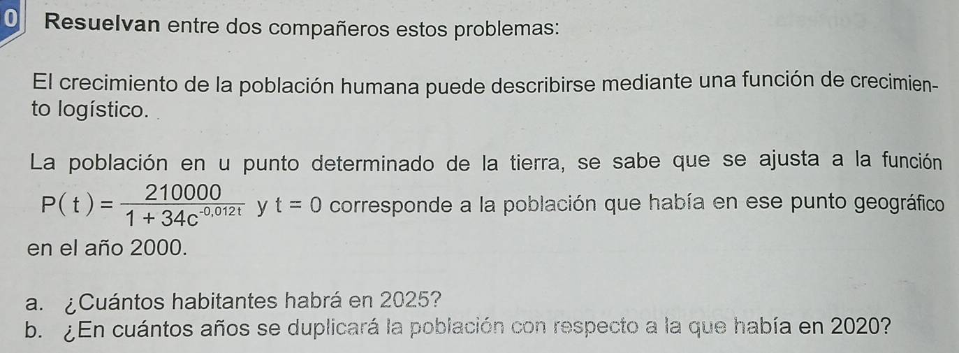 Resuelvan entre dos compañeros estos problemas: 
El crecimiento de la población humana puede describirse mediante una función de crecimien- 
to logístico. 
La población en u punto determinado de la tierra, se sabe que se ajusta a la función
P(t)= 210000/1+34c^(-0,012t)  y t=0 corresponde a la población que había en ese punto geográfico 
en el año 2000. 
a. ¿ Cuántos habitantes habrá en 2025? 
b. ¿En cuántos años se duplicará la población con respecto a la que había en 2020?