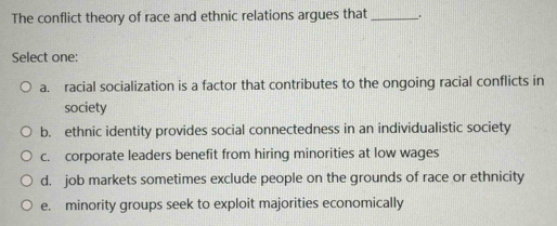 The conflict theory of race and ethnic relations argues that _.
Select one:
a. racial socialization is a factor that contributes to the ongoing racial conflicts in
society
b. ethnic identity provides social connectedness in an individualistic society
c. corporate leaders benefit from hiring minorities at low wages
d. job markets sometimes exclude people on the grounds of race or ethnicity
e. minority groups seek to exploit majorities economically