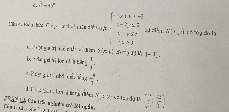 d. widehat C=45°
Câu 4: Biểu thức F=y-x thoả mãn điều kiện beginarrayl -2x+y≤ -2 x-2y≤ 2 x+y≤ 5 x≥ 0endarray. tại điểm S(x;y) có toạ độ là
a. F đạt giá trị nhỏ nhất tại điểm S(x;y) có toạ độ là (4;1).
b. F đạt giá trị lớn nhất bằng  1/3 .
c. F đạt giá trị nhỏ nhất bằng  (-4)/3 .
d. F đạt giá trị lớn nhất tại điểm S(x;y) có toạ độ là ( 2/3 ; (-2)/3 ). 
PHÀN III. Câu trắc nghiệm trả lời ngắn.
Câu 1: Cho A= 1· 2· 3· 4· 6