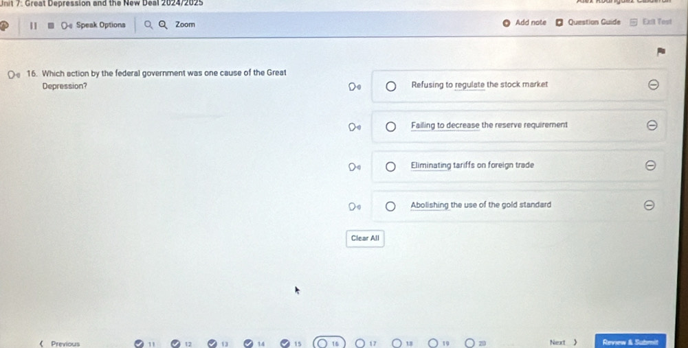 Great Depression and the New Deal 2024/2025
Add note
| O Speak Options a Zoom Question Guide Exil Tost
16. Which action by the federal government was one cause of the Great
Depression? Refusing to regulate the stock market
Failing to decrease the reserve requirement
Eliminating tariffs on foreign trade
Abolishing the use of the gold standard
Clear All
( Previous Next  Review & Submit