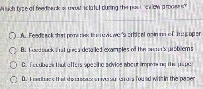 Which type of feedback is most helpful during the peer-review process?
A. Feedback that provides the reviewer's critical opinion of the paper
B. Feedback that gives detailed examples of the paper's problems
C. Feedback that offers specific advice about improving the paper
D. Feedback that discusses universal errors found within the paper