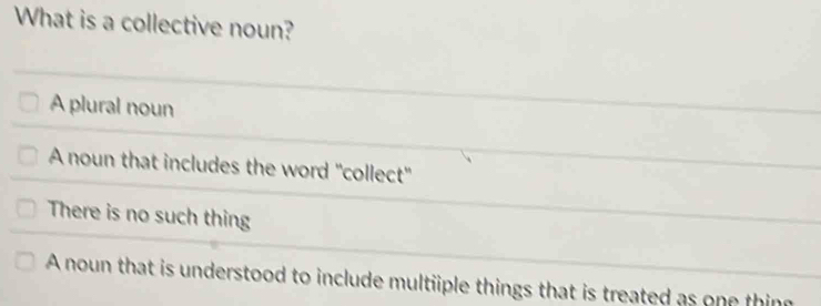 What is a collective noun?
A plural noun
A noun that includes the word "collect"
There is no such thing
A noun that is understood to include multiiple things that is treated as one thin