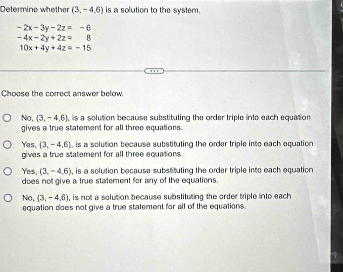 Determine whether (3,-4,6) is a solution to the system.
-2x-3y-2z=-6
-4x-2y+2z=8
10x+4y+4z=-15
Choose the correct answer below.
NC ). (3,-4,6) , is a solution because substituting the order triple into each equation
gives a true statement for all three equations.
Yes, (3,-4,6) , is a solution because substituting the order triple into each equation
gives a true statement for all three equations.
Yes, (3,-4,6) , is a solution because substituting the order triple into each equation
does not give a true statement for any of the equations.
No, (3,-4,6) , is not a solution because substituting the order triple into each
equation does not give a true statement for all of the equations.