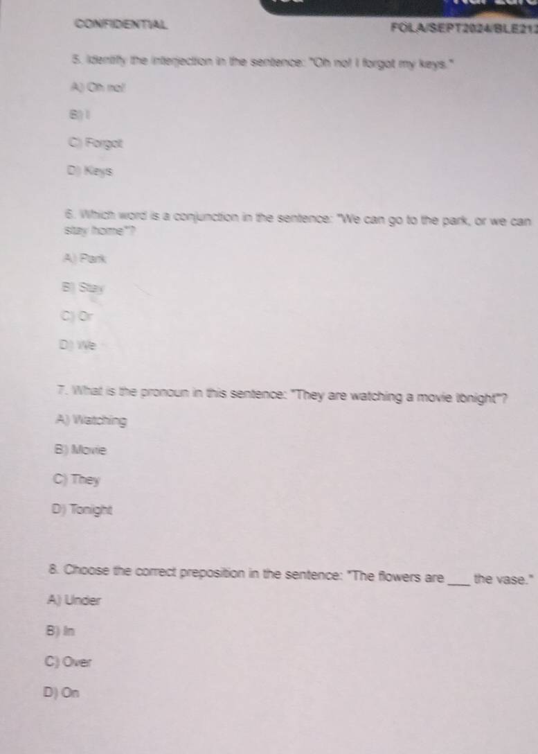 CONFIDENTIAL FOLA/SEPT2024/BLE212
5. identify the interjection in the sentence: "Oh no! I forgot my keys."
A) Oh nai
B) 1
C) Forgot
D) Keys
6. Which word is a conjunction in the sentence: "We can go to the park, or we can
stay home"?
A) Park
B) Stay
C) Or
D) We
7. What is the pronoun in this sentence: "They are watching a movie tonight"?
A) Watching
B) Movie
C) They
D) Tonight
8. Choose the correct preposition in the sentence: "The flowers are _the vase."
A) Under
B) In
C) Over
D) On