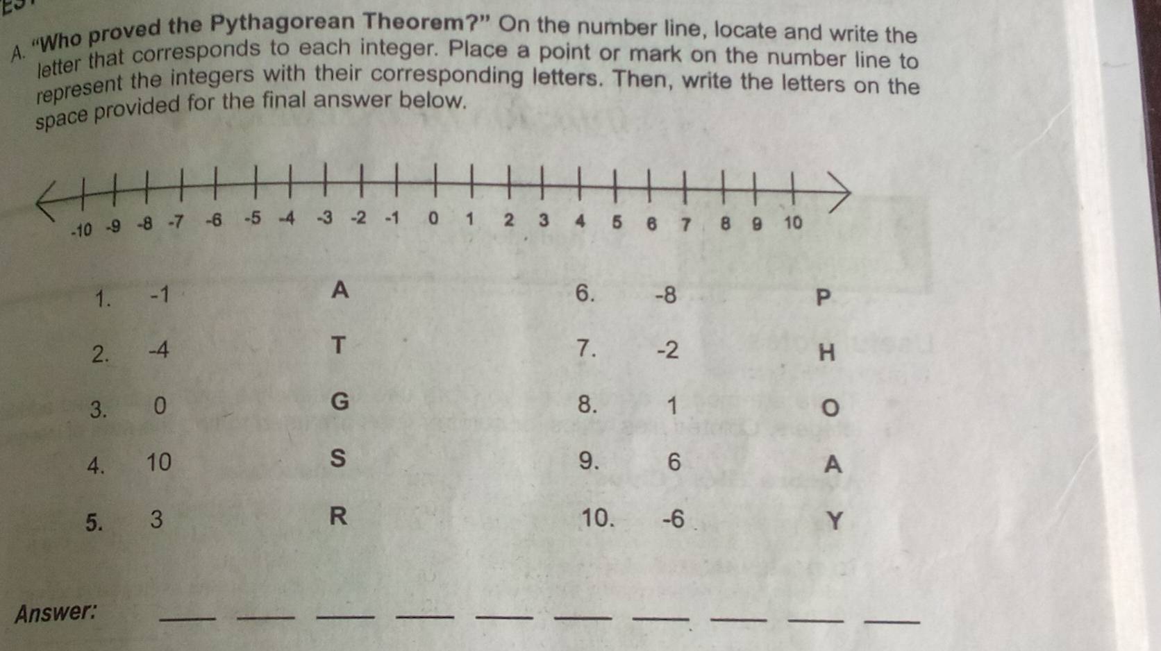 to 
A. “Who proved the Pythagorean Theorem?” On the number line, locate and write the 
letter that corresponds to each integer. Place a point or mark on the number line to 
represent the integers with their corresponding letters. Then, write the letters on the 
space provided for the final answer below.
A
1. -1 6. -8 P
T
2. -4 7. -2 H 
G 
3. 0 8. 1
4. 10 s 9. 6 A
5. 3 R 10. -6 Y
Answer:_ 
_ 
_ 
__ 
__ 
__ 
_