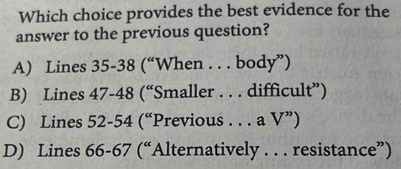 Which choice provides the best evidence for the
answer to the previous question?
A) Lines 35-38 (“When . . . body”)
B) Lines 47-48 (“Smaller . . . difficult”)
C) Lines 52-54 (“Previous . . . a V”)
D) Lines 66-67 (“Alternatively . . . resistance”)