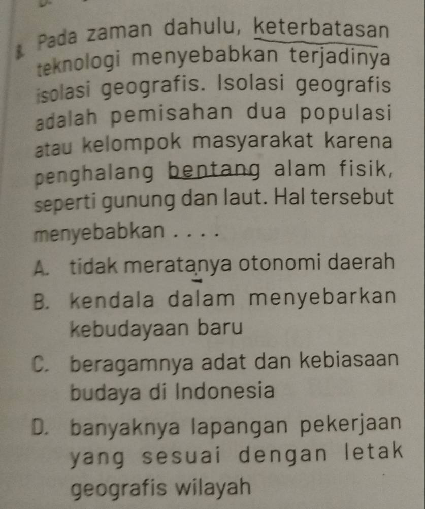 Pada zaman dahulu, keterbatasan
teknologi menyebabkan terjadinýa
isolasi geografis. Isolasi geografis
adalah pemisahan dua populasi
atau kelompok masyarakat karena
penghalang bentang alam fisik,
seperti gunung dan laut. Hal tersebut
menyebabkan . . . .
A. tidak meratanya otonomi daerah
B. kendala dalam menyebarkan
kebudayaan baru
C. beragamnya adat dan kebiasaan
budaya di Indonesia
D. banyaknya lapangan pekerjaan
yang sesuai dengan letak
geografis wilayah