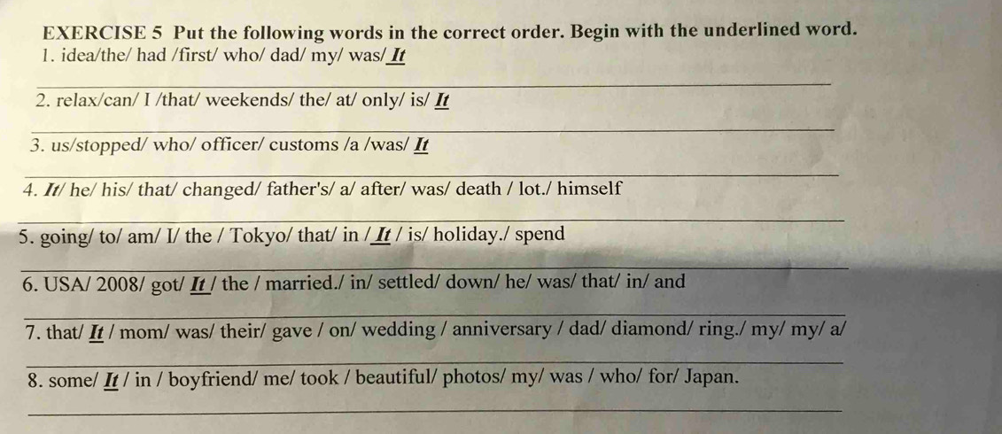 Put the following words in the correct order. Begin with the underlined word. 
1. idea/the/ had /first/ who/ dad/ my/ was/ It 
_ 
2. relax/can/ I /that/ weekends/ the/ at/ only/ is/ I 
_ 
3. us/stopped/ who/ officer/ customs /a /was/ It 
_ 
4. It/ he/ his/ that/ changed/ father's/ a/ after/ was/ death / lot./ himself 
_ 
5. going/ to/ am/ I/ the / Tokyo/ that/ in /It / is/ holiday./ spend 
_ 
6. USA/ 2008/ got/ I/ the / married./ in/ settled/ down/ he/ was/ that/ in/ and 
_ 
7. that/ It / mom/ was/ their/ gave / on/ wedding / anniversary / dad/ diamond/ ring./ my/ my/ a/ 
_ 
8. some/ I / in / boyfriend/ me/ took / beautiful/ photos/ my/ was / who/ for/ Japan. 
_