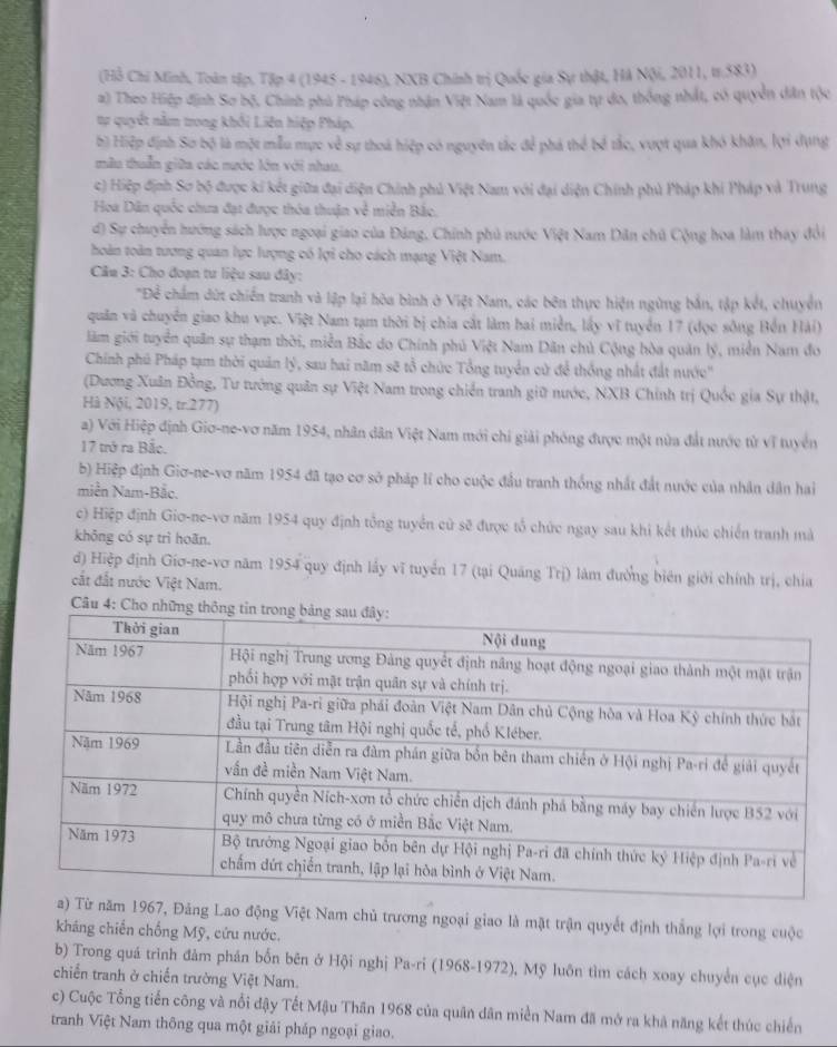 (Hồ Chi Minh, Toàn tập, Tập 4 (1945 - 1946), NXB Chính trị Quốc gia Sự thật, Hà Nội, 2011, tr.583)
a) Theo Hiệp định Sơ bộ, Chính phủ Pháp công nhận Việt Nam là quốc gia tự do, thông nhất, có quyền dân tộc
tự quyết nằm trong khối Liên hiệp Pháp.
b) Hiệp định Sơ bộ là một mẫu mực về sự thoá hiệp có nguyên tắc để phá thể bố tắc, vượt qua khó khân, lợi dụng
mẫu thuần giữa các nước lớn với nhau.
c) Hiệp định Sơ bộ được ki kết giữa đại diện Chính phủ Việt Nam với đại diện Chính phủ Pháp khi Pháp và Trung
Hoa Dân quốc chưa đạt được thóa thuận về miền Bắc,
d) Sự chuyển hướng sách lược ngoại giao của Đảng, Chính phủ nước Việt Nam Dân chủ Cộng hoa làm thay đổi
hoàn toàn tương quan lực lượng có lợi cho cách mạng Việt Nam.
Câu 3: Cho đoạn tư liệu sau đây:
"Để chẩm dứt chiến tranh và lập lại hòa bình ở Việt Nam, các bên thực hiện ngừng bắn, tập kết, chuyển
quân và chuyển giao khu vực. Việt Nam tạm thời bị chia cắt làm hai miền, lấy vĩ tuyển 17 (đọc sông Bến Hải)
lãm giới tuyển quân sự thạm thời, miền Bắc do Chính phủ Việt Nam Dân chủ Cộng hòa quân lý, miền Nam đo
Chính phủ Pháp tạm thời quản lý, sau hai năm sẽ tổ chức Tổng tuyển cử để thống nhất đất nước''
(Dương Xuân Đồng, Tư tướng quân sự Việt Nam trong chiến tranh giữ nước, NXB Chính trị Quốc gia Sự thật,
Hà Nội, 2019, tr.277)
a) Với Hiệp định Giơ-ne-vơ năm 1954, nhân dân Việt Nam mới chi giải phóng được một nửa đất nước từ vĩ tuyển
17 trở ra Bắc.
b) Hiệp định Giơ-ne-vơ năm 1954 đã tạo cơ sở pháp lí cho cuộc đầu tranh thống nhất đất nước của nhân dân hai
miền Nam-Bắc.
c) Hiệp định Giơ-ne-vơ năm 1954 quy định tổng tuyển cử sẽ được tổ chức ngay sau khi kết thúc chiến tranh mà
không có sự trì hoãn.
d) Hiệp định Giơ-ne-vơ năm 1954 quy định lấy vĩ tuyển 17 (tại Quảng Trị) làm đường biên giới chính trị, chia
cắt đất nước Việt Nam.
Câu 4: Cho nhữ
ăm 1967, Đảng Lao động Việt Nam chủ trương ngoại giao là mặt trận quyết định thắng lợi trong cuộc
kháng chiến chống Mỹ, cứu nước.
b) Trong quá trình đâm phán bốn bên ở Hội nghị Pa-ri (1968-1972), Mỹ luôn tìm cách xoay chuyển cục diện
chiến tranh ở chiến trường Việt Nam.
c) Cuộc Tổng tiến công và nổi đậy Tết Mậu Thân 1968 của quân dân miền Nam đã mở ra khả năng kết thúc chiến
tranh Việt Nam thông qua một giải pháp ngoại giao.