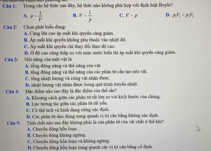 chộn một phuong an .
Câu 1: Trong các hệ thức sau đây, hệ thức nào không phù hợp với định luật Boyle?
A. p- 1/V  B. V- 1/p  C. Vsim p D. p_1V_1=p_2V_2
Câu 2: Chọn phát biểu đúng:
A. Càng lên cao áp suất khí quyền càng giảm.
B. Áp suất khí quyền không phụ thuộc vào nhiệt độ.
C. Áp suất khí quyền chỉ thay đổi theo độ cao.
D. Ở độ cao càng thấp so với mực nước biển thì áp suất khí quyền càng giảm.
Câu 3: Nội năng của một vật là
A. tổng động năng và thế năng của vật.
B. tổng động năng và thế năng của các phân tử cấu tạo nên vật.
C. tổng nhiệt lượng và công vật nhận được.
D. nhiệt lượng vật nhận được trong quá trình truyền nhiệt.
Câu 4: Đặc điểm nào sao đây là đặc điểm của thể rắn?
A. Khoảng cách giữa các phân tử rất lớn so với kích thước của chúng.
B. Lực tương tác giữa các phân tử rất yếu.
C. Có thể tích và hình dạng riêng xác định.
D. Các phân tử dao động xung quanh vị trí cân bằng không xác định.
Câu 5: Tính chất nào sau đây không phải là của phân tử của vật chất ở thể khí?
A. Chuyển động hỗn loạn.
B. Chuyển động không ngừng.
C. Chuyển động hỗn loạn và không ngừng.
D. Chuyển động hỗn loạn xung quanh các vị tri cân bằng cố định.