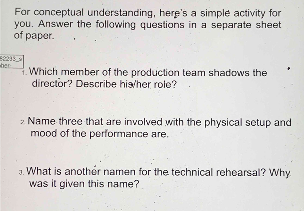 For conceptual understanding, here's a simple activity for 
you. Answer the following questions in a separate sheet 
of paper. 
32233 s 
her- 
. Which member of the production team shadows the 
director? Describe his/her role? 
2. Name three that are involved with the physical setup and 
mood of the performance are. 
3. What is another namen for the technical rehearsal? Why 
was it given this name?