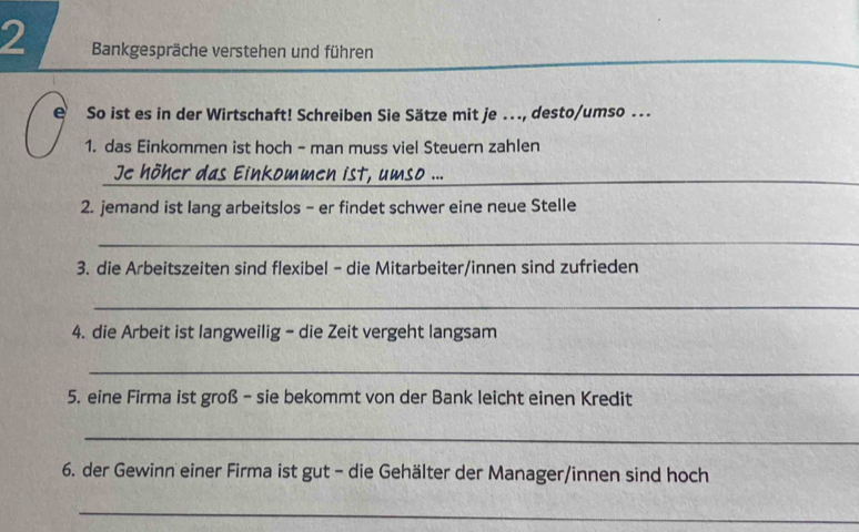 Bankgespräche verstehen und führen 
e So ist es in der Wirtschaft! Schreiben Sie Sätze mit je ..., desto/umso ... 
1. das Einkommen ist hoch - man muss viel Steuern zahlen 
Je höher das Einkommen ist, umso ..._ 
2. jemand ist lang arbeitslos - er findet schwer eine neue Stelle 
_ 
3. die Arbeitszeiten sind flexibel - die Mitarbeiter/innen sind zufrieden 
_ 
4. die Arbeit ist langweilig - die Zeit vergeht langsam 
_ 
5. eine Firma ist groß - sie bekommt von der Bank leicht einen Kredit 
_ 
6. der Gewinn einer Firma ist gut - die Gehälter der Manager/innen sind hoch 
_