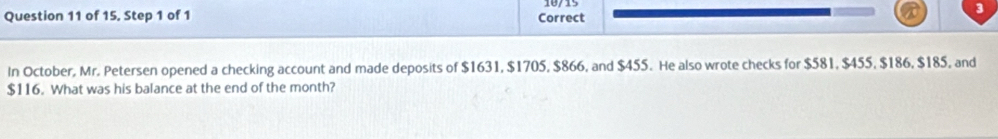 18/15 
Question 11 of 15, Step 1 of 1 Correct 
3 
In October, Mr. Petersen opened a checking account and made deposits of $1631, $1705, $866, and $455. He also wrote checks for $581, $455, $186, $185, and
$116. What was his balance at the end of the month?