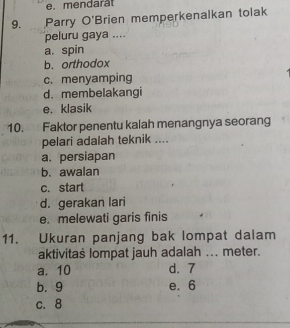 mendara
9. Parry O'Brien memperkenalkan tolak
peluru gaya ....
a. spin
b. orthodox
c. menyamping
d.membelakangi
e. klasik
10. Faktor penentu kalah menangnya seoran
pelari adalah teknik ....
a. persiapan
b. awalan
c.start
d. gerakan lari
e. melewati garis finis
11. Ukuran panjang bak lompat dalam
aktivitaš lompat jauh adalah ... meter.
a. 10 d. 7
b. 9 e. 6
c. 8