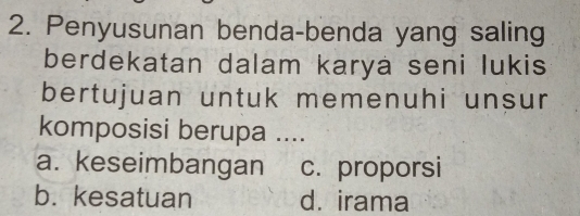 Penyusunan benda-benda yang saling
berdekatan dalam karya seni lukis
bertujuan untuk memenuhi unsur
komposisi berupa ....
a. keseimbangan c. proporsi
b. kesatuan d. irama