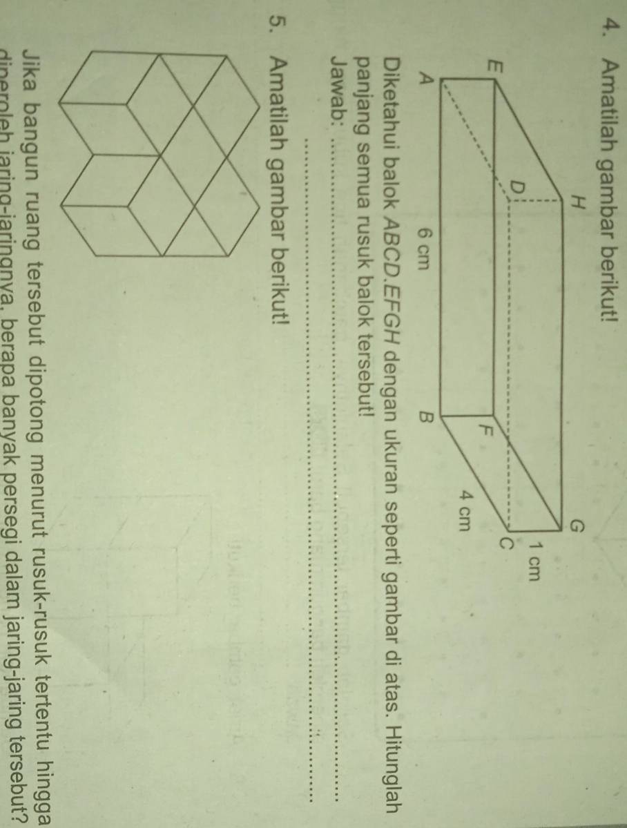 Amatilah gambar berikut! 
Diketahui balok ABCD.EFGH dengan ukuran seperti gambar di atas. Hitunglah 
panjang semua rusuk balok tersebut! 
Jawab:_ 
_ 
5. Amatilah gambar berikut! 
Jika bangun ruang tersebut dipotong menurut rusuk-rusuk tertentu hingga 
dineroleh jaring-jaringnya, berapa banyak persegi dalam jaring-jaring tersebut?