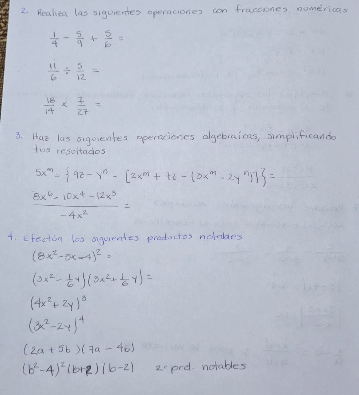 Realiza las siguientes operaciones con fraccones nomericas
 1/4 - 5/9 + 5/6 =
 11/6 /  5/12 =
 18/14 *  7/27 =
3. Hat las siquientes operaciones algebraicas, simplificando 
tos resoltados
5x^m- 9z-y^n-[2x^m+7z-(3x^m-2y^n)] =
 (8x^6-10x^4-12x^3)/-4x^2 =
4. Efectia los siguientes productos notables
(8x^2-5x-4)^2=
(3x^2- 1/6 y)(3x^2+ 1/6 y)=
(4x^2+2y)^3
(3x^2-2y)^4
(2a+5b)(7a-4b)
(b^2-4)^2(b+2)(b-2) 2prd. notables