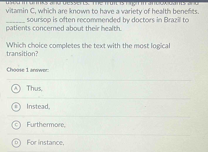 used in drinks and desserts. The fruit is high in antioxidants and
vitamin C, which are known to have a variety of health benefts.
_soursop is often recommended by doctors in Brazil to
patients concerned about their health.
Which choice completes the text with the most logical
transition?
Choose 1 answer:
^ Thus,
B Instead,
Furthermore,
For instance,