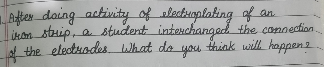 Aifter doing activity of electroplating of an 
iton struip, a student interchanged the connection 
of the electrades. What do you think will happen?