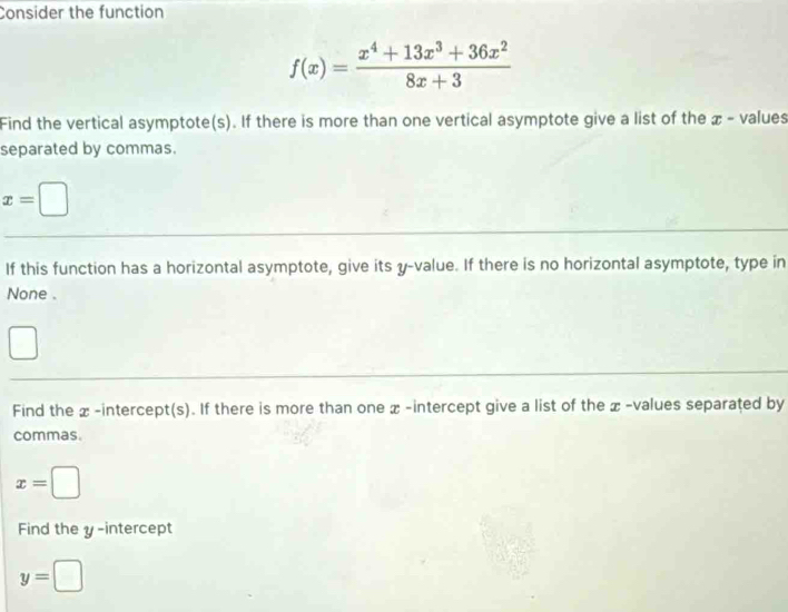 Consider the function
f(x)= (x^4+13x^3+36x^2)/8x+3 
Find the vertical asymptote(s). If there is more than one vertical asymptote give a list of the æ - values 
separated by commas.
x=□
If this function has a horizontal asymptote, give its y -value. If there is no horizontal asymptote, type in 
None . 
Find the x -intercept(s). If there is more than one x -intercept give a list of the x -values separated by 
commas.
x=□
Find the y-intercept
y=□