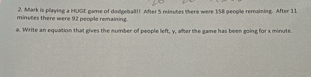 Mark is playing a HUGE game of dodgeball!! After 5 minutes there were 158 people remaining. After 11
minutes there were 92 people remaining. 
a. Write an equation that gives the number of people left, y, after the game has been going for x minute.