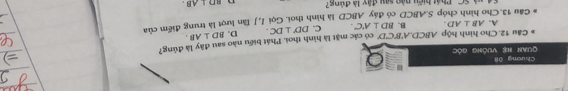 Chương 08
quan hệ vuống góc
* Câu 12. Cho hình hộp ABCD.. A'B'C'D' có các mặt là hình thoi. Phát biểu nào sau đây là đúng?
A. AB⊥ AD. B. BD⊥ A'C'. C. DD'⊥ DC. D. BD⊥ AB. 
» Cầu 13.Cho hình chóp S. ABCD có đáy ABCD là hình thoi. Gọi I,J lần lượt là trung điểm của
64, và SC. Phát biểu nào sau đây là đúng? BD⊥ AB. 
n