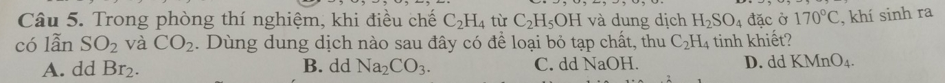 Trong phòng thí nghiệm, khi điều chế C_2H_4 tù C_2H_5OH và dung dịch H_2SO_4 đặc ở 170°C , khí sinh ra
có lẫn SO_2 và CO_2. Dùng dung dịch nào sau đây có để loại bỏ tạp chất, thu C_2H. 4 tinh khiết?
A. dd Br_2. B. dd Na_2CO_3. C. dd NaOH. D. dd KMnO_4.