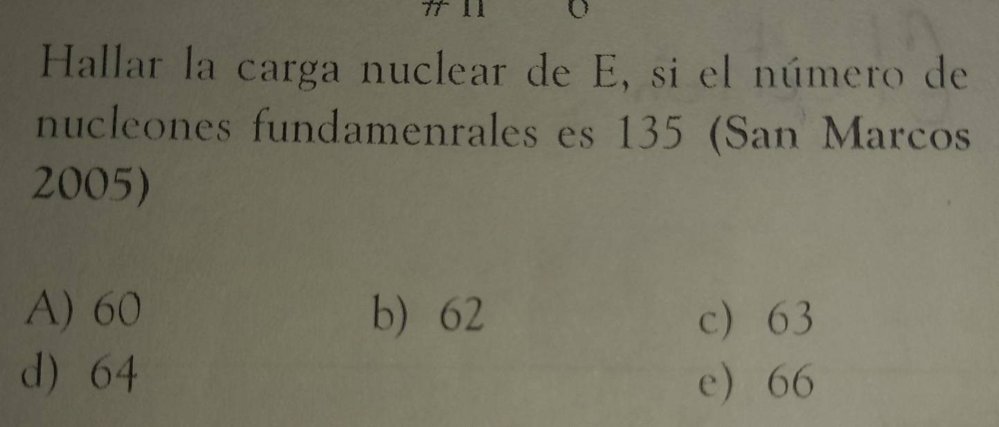 Hallar la carga nuclear de E, si el número de
nucleones fundamenrales es 135 (San Marcos
2005)
A) 60 b) 62
c 63
d) 64
e 66