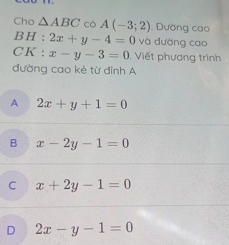 Cho △ ABC Cdot O A(-3;2). Đường cao
BH : 2x+y-4=0 và đường cao
CK : x-y-3=0. Viết phương trình
đường cao kẻ từ đỉnh A
A 2x+y+1=0
B x-2y-1=0
C x+2y-1=0
D 2x-y-1=0