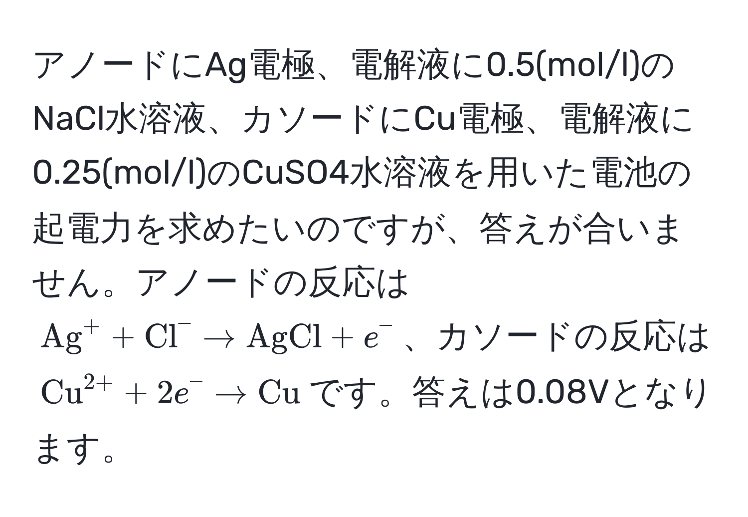 アノードにAg電極、電解液に0.5(mol/l)のNaCl水溶液、カソードにCu電極、電解液に0.25(mol/l)のCuSO4水溶液を用いた電池の起電力を求めたいのですが、答えが合いません。アノードの反応は$ (Ag)^(+ + Cl)^- arrow AgCl + e^(- $、カソードの反応は$ (Cu)^(2+) + 2e^- arrow Cu) $です。答えは0.08Vとなります。