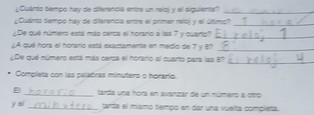 ¿Cuánto tiempo hay de diferencia entre un reloj y el siguiente?_ 
¿Quánto tiempo hay de diferencia entre el primer raloj y el útimo?_ 
¿De quá número está más cerca el horario a las 7 y cuarto?_ 
¿A qué hora el horario está exactamente en medio de 7 y 8?_ 
¿De qué número está más cerca el horario al cuarto para las 8?_ 
Completa con las palabras minutero o horario. 
8 _tarda una hora en avanzar de un número a otro 
y eil _tarda el mísmo tempo en dar una vuelta completa.