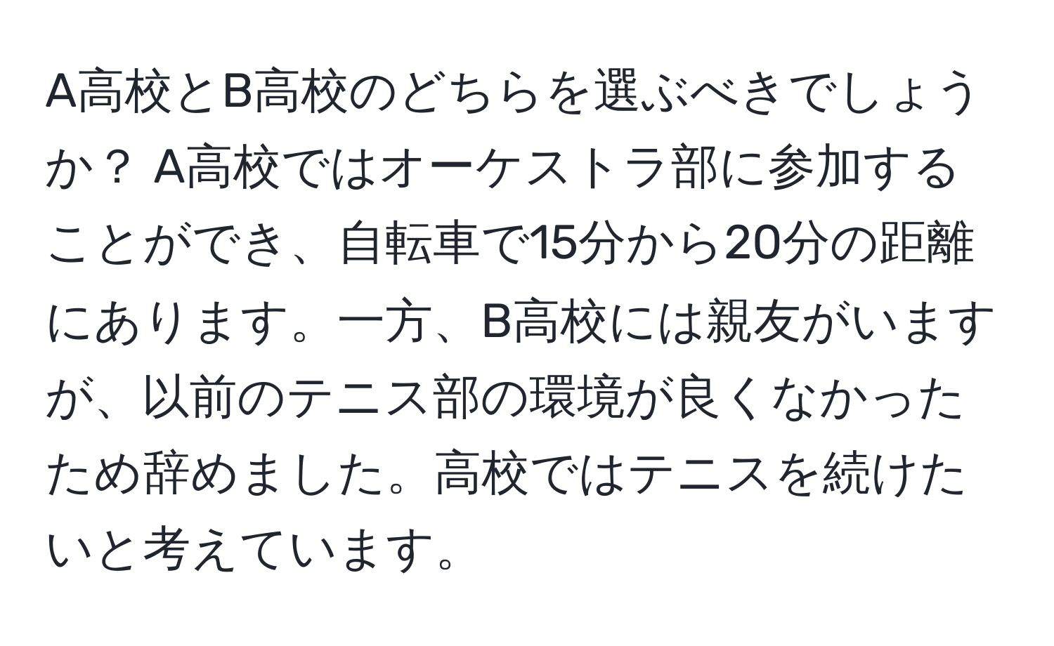 A高校とB高校のどちらを選ぶべきでしょうか？ A高校ではオーケストラ部に参加することができ、自転車で15分から20分の距離にあります。一方、B高校には親友がいますが、以前のテニス部の環境が良くなかったため辞めました。高校ではテニスを続けたいと考えています。