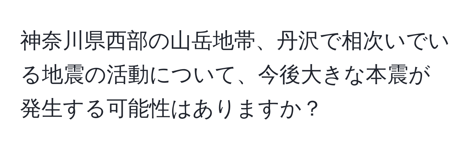 神奈川県西部の山岳地帯、丹沢で相次いでいる地震の活動について、今後大きな本震が発生する可能性はありますか？