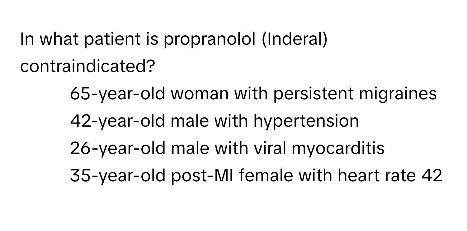 In what patient is propranolol (Inderal) contraindicated?
- 65-year-old woman with persistent migraines
- 42-year-old male with hypertension
- 26-year-old male with viral myocarditis
- 35-year-old post-MI female with heart rate 42