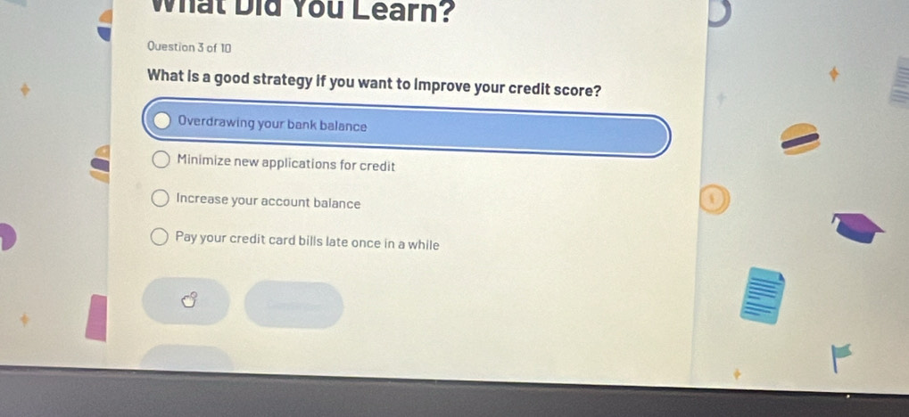 What Did You Learn?
Question 3 of 10
What is a good strategy if you want to Improve your credit score?
Overdrawing your bank balance
Minimize new applications for credit
Increase your account balance
Pay your credit card bills late once in a while