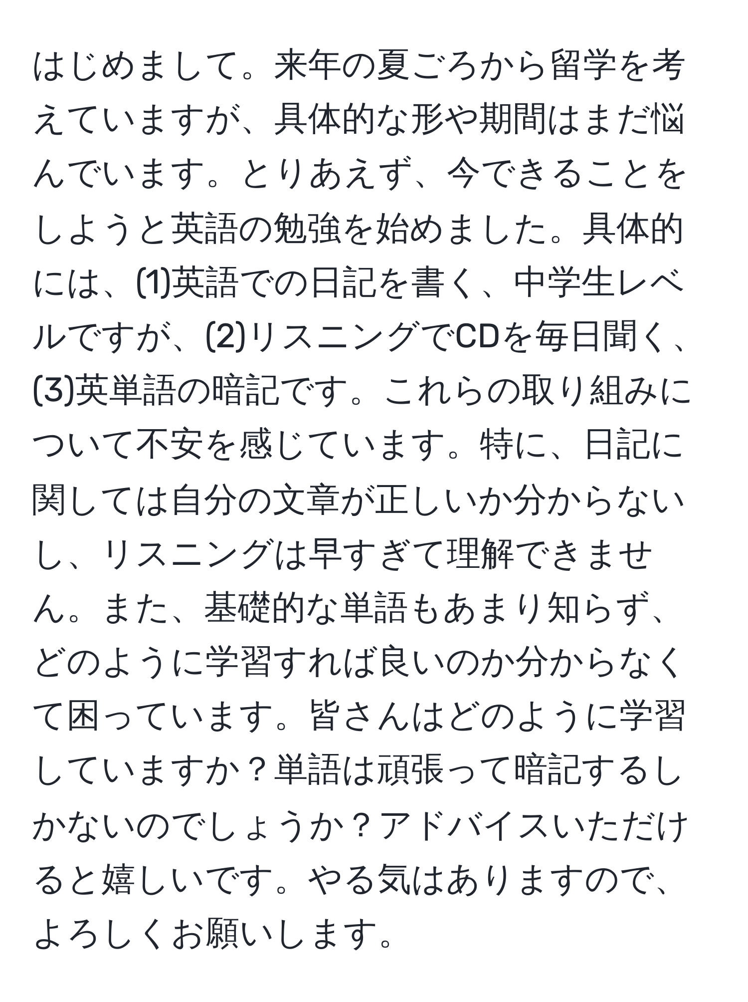 はじめまして。来年の夏ごろから留学を考えていますが、具体的な形や期間はまだ悩んでいます。とりあえず、今できることをしようと英語の勉強を始めました。具体的には、(1)英語での日記を書く、中学生レベルですが、(2)リスニングでCDを毎日聞く、(3)英単語の暗記です。これらの取り組みについて不安を感じています。特に、日記に関しては自分の文章が正しいか分からないし、リスニングは早すぎて理解できません。また、基礎的な単語もあまり知らず、どのように学習すれば良いのか分からなくて困っています。皆さんはどのように学習していますか？単語は頑張って暗記するしかないのでしょうか？アドバイスいただけると嬉しいです。やる気はありますので、よろしくお願いします。